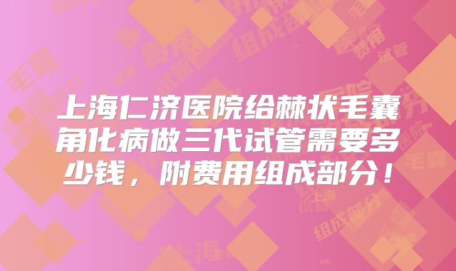 上海仁济医院给棘状毛囊角化病做三代试管需要多少钱，附费用组成部分！