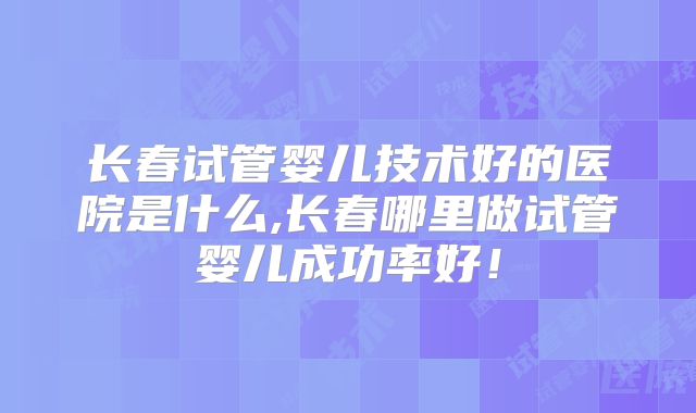 长春试管婴儿技术好的医院是什么,长春哪里做试管婴儿成功率好！