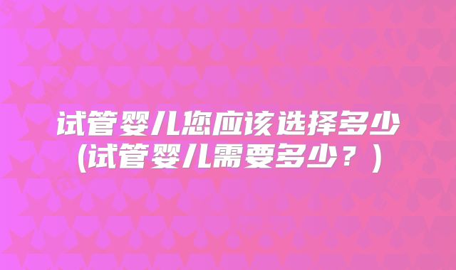 试管婴儿您应该选择多少(试管婴儿需要多少？)