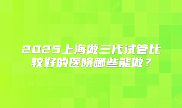 2025上海做三代试管比较好的医院哪些能做？
