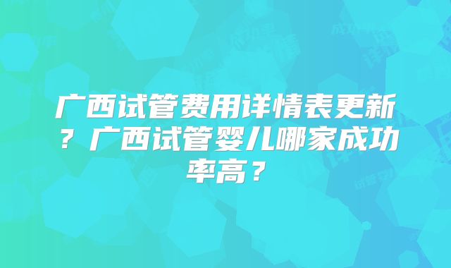 广西试管费用详情表更新？广西试管婴儿哪家成功率高？