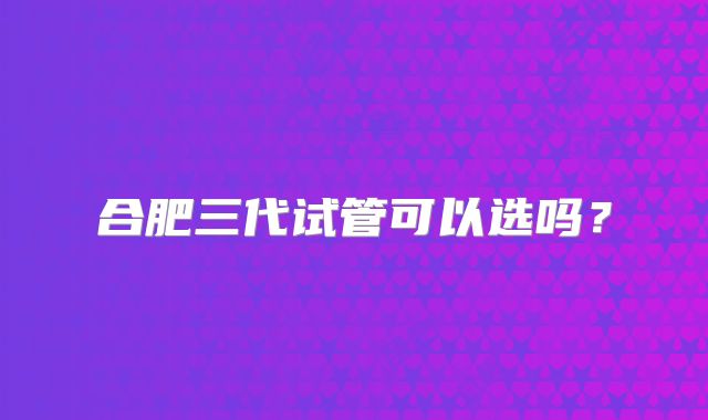 合肥三代试管可以选吗?