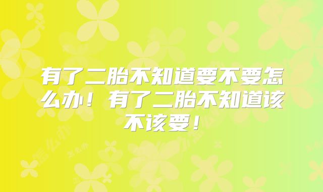 有了二胎不知道要不要怎么办!有了二胎不知道该不该要!
