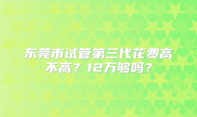 东莞市试管第三代花费高不高？12万够吗？