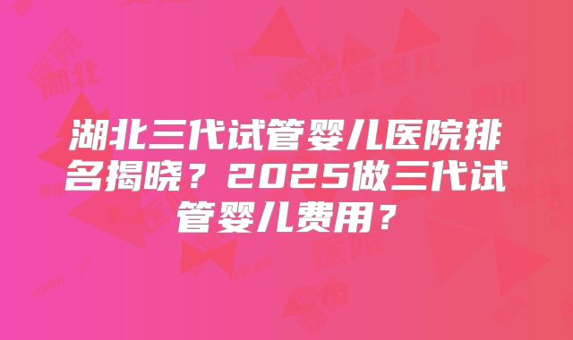 湖北三代试管婴儿医院排名揭晓？2025做三代试管婴儿费用？