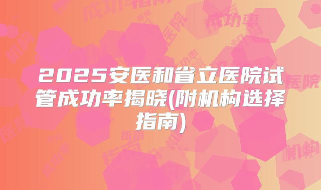 2025安医和省立医院试管成功率揭晓(附机构选择指南)