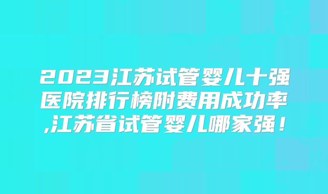 2023江苏试管婴儿十强医院排行榜附费用成功率,江苏省试管婴儿哪家强!
