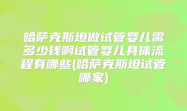哈萨克斯坦做试管婴儿需多少钱啊试管婴儿具体流程有哪些(哈萨克斯坦试管哪家)