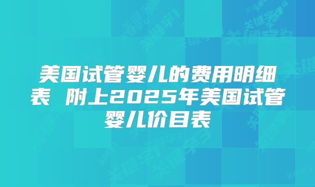 美国试管婴儿的费用明细表 附上2025年美国试管婴儿价目表