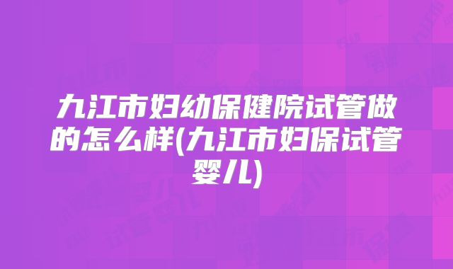 九江市妇幼保健院试管做的怎么样(九江市妇保试管婴儿)