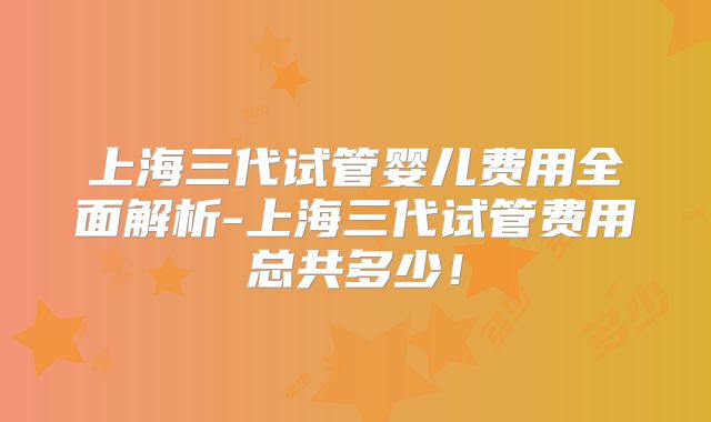上海三代试管婴儿费用全面解析-上海三代试管费用总共多少！