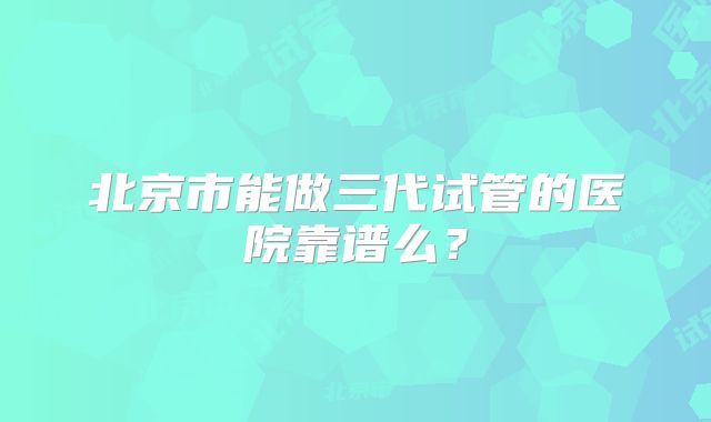 北京市能做三代试管的医院靠谱么?