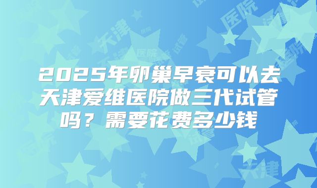 2025年卵巢早衰可以去天津爱维医院做三代试管吗？需要花费多少钱