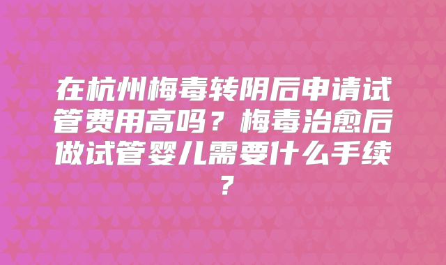 在杭州梅毒转阴后申请试管费用高吗？梅毒治愈后做试管婴儿需要什么手续？