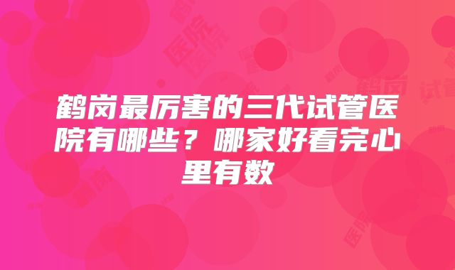 鹤岗最厉害的三代试管医院有哪些?哪家好看完心里有数