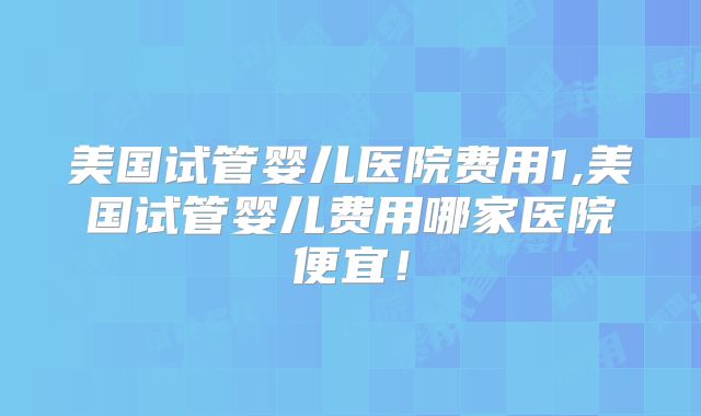 美国试管婴儿医院费用1,美国试管婴儿费用哪家医院便宜!