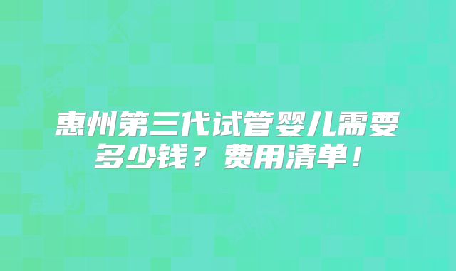 惠州第三代试管婴儿需要多少钱？费用清单！