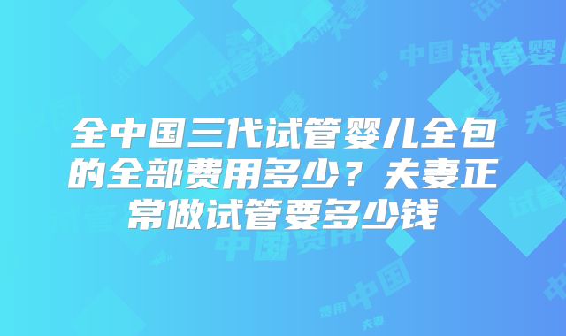 全中国三代试管婴儿全包的全部费用多少？夫妻正常做试管要多少钱
