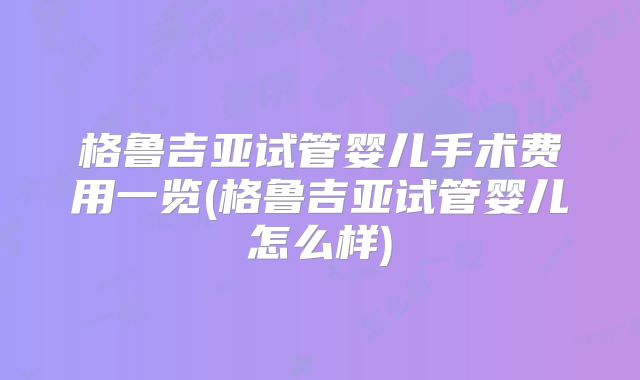 格鲁吉亚试管婴儿手术费用一览(格鲁吉亚试管婴儿怎么样)