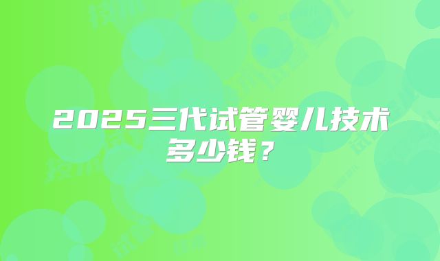 2025三代试管婴儿技术多少钱？
