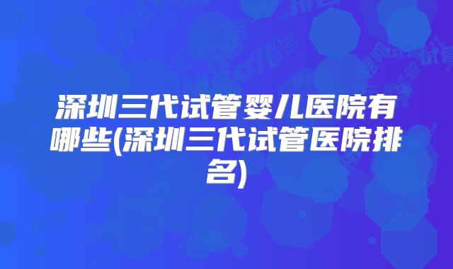 深圳三代试管婴儿医院有哪些(深圳三代试管医院排名)