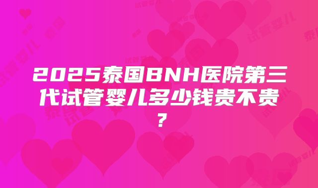 2025泰国BNH医院第三代试管婴儿多少钱贵不贵?