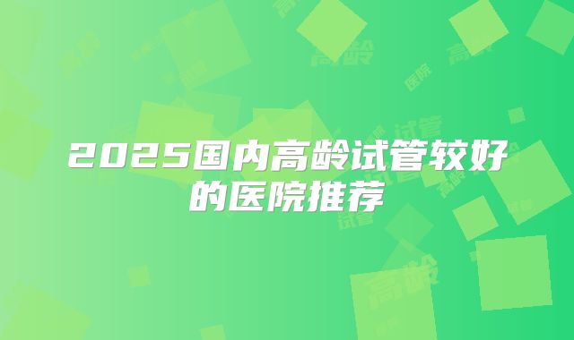 2025国内高龄试管较好的医院推荐