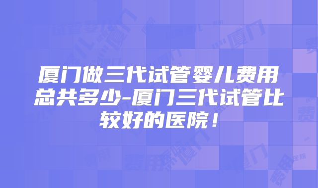 厦门做三代试管婴儿费用总共多少-厦门三代试管比较好的医院!