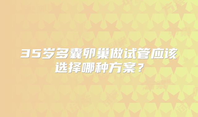 35岁多囊卵巢做试管应该选择哪种方案？