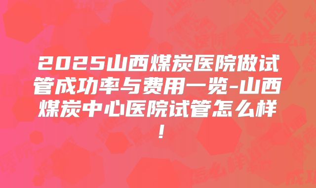 2025山西煤炭医院做试管成功率与费用一览-山西煤炭中心医院试管怎么样!