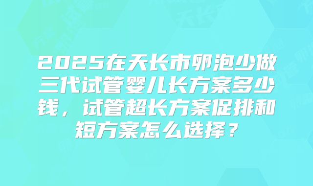 2025在天长市卵泡少做三代试管婴儿长方案多少钱,试管超长方案促排和短方案怎么选择?