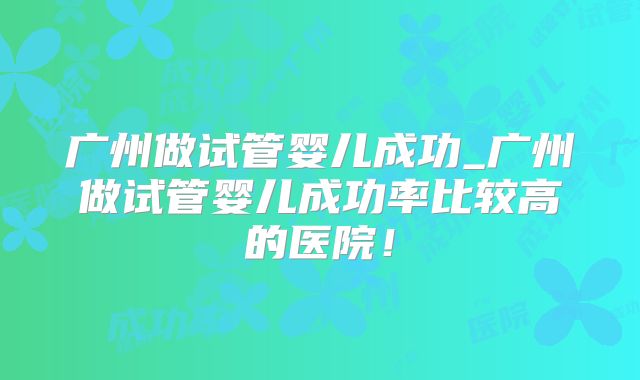广州做试管婴儿成功_广州做试管婴儿成功率比较高的医院!