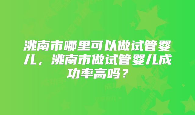 洮南市哪里可以做试管婴儿，洮南市做试管婴儿成功率高吗？