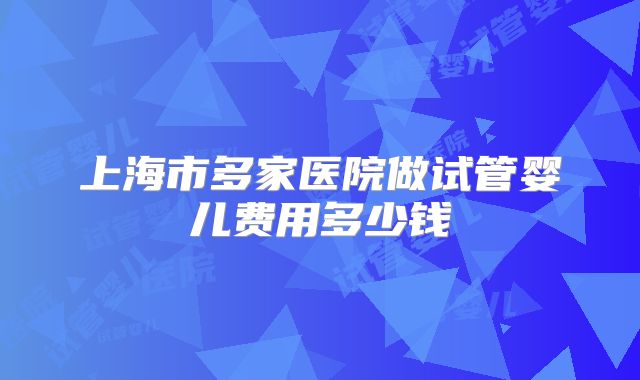 上海市多家医院做试管婴儿费用多少钱