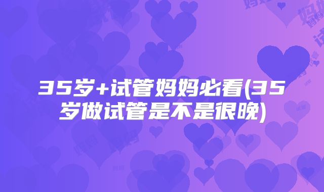 35岁+试管妈妈必看(35岁做试管是不是很晚)