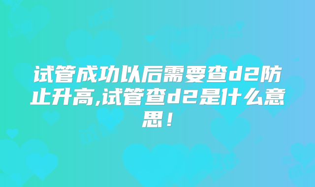 试管成功以后需要查d2防止升高,试管查d2是什么意思!