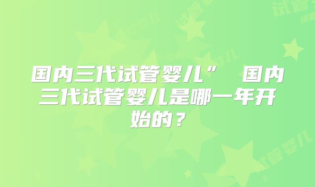 国内三代试管婴儿” 国内三代试管婴儿是哪一年开始的？