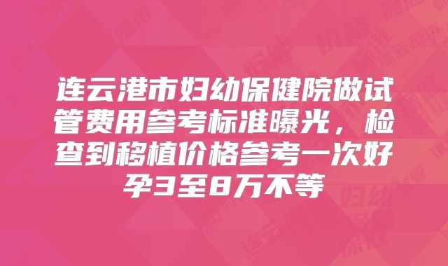 连云港市妇幼保健院做试管费用参考标准曝光，检查到移植价格参考一次好孕3至8万不等