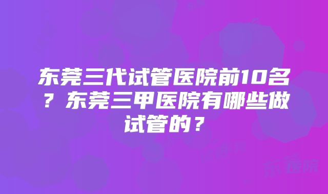 东莞三代试管医院前10名？东莞三甲医院有哪些做试管的？