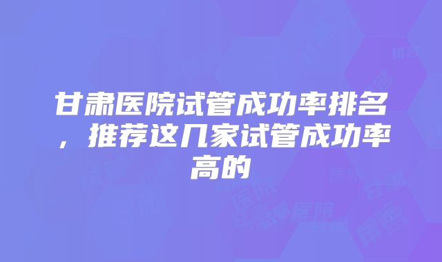 甘肃医院试管成功率排名,推荐这几家试管成功率高的