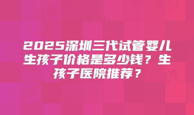 2025深圳三代试管婴儿生孩子价格是多少钱？生孩子医院推荐？