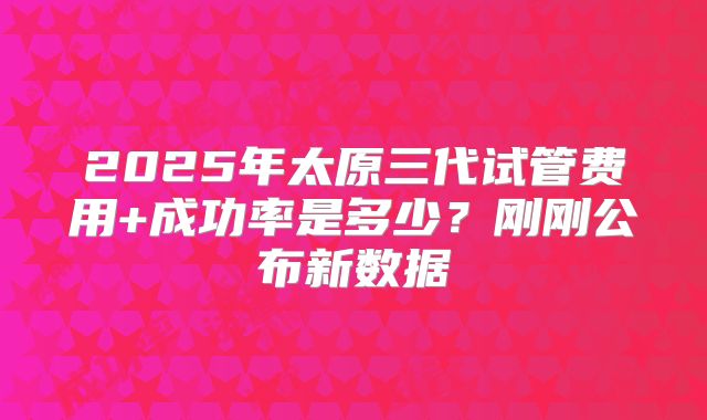 2025年太原三代试管费用+成功率是多少？刚刚公布新数据