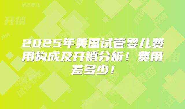 2025年美国试管婴儿费用构成及开销分析!费用差多少!