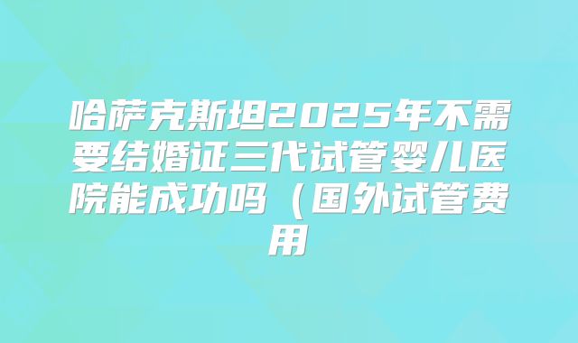 哈萨克斯坦2025年不需要结婚证三代试管婴儿医院能成功吗（国外试管费用