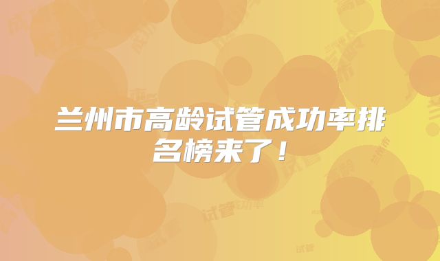 兰州市高龄试管成功率排名榜来了！