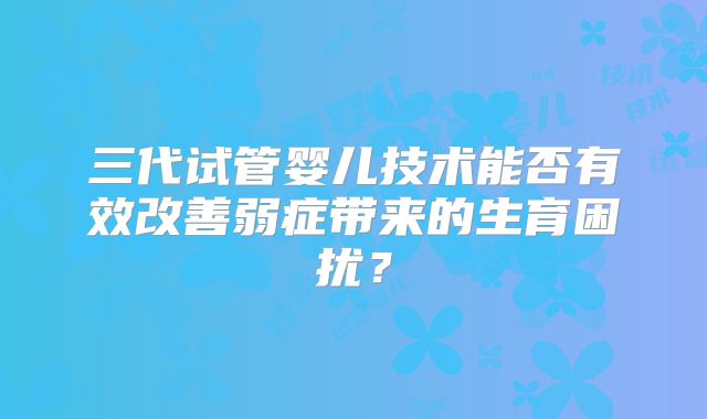 三代试管婴儿技术能否有效改善弱症带来的生育困扰?