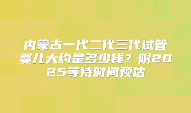 内蒙古一代二代三代试管婴儿大约是多少钱？附2025等待时间预估