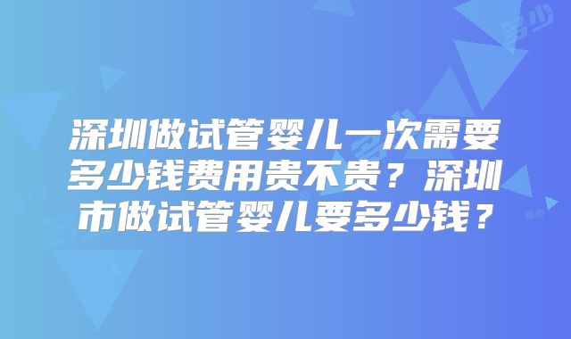深圳做试管婴儿一次需要多少钱费用贵不贵？深圳市做试管婴儿要多少钱？