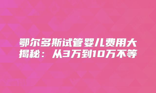 鄂尔多斯试管婴儿费用大揭秘：从3万到10万不等
