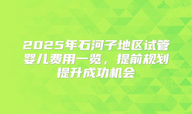 2025年石河子地区试管婴儿费用一览，提前规划提升成功机会